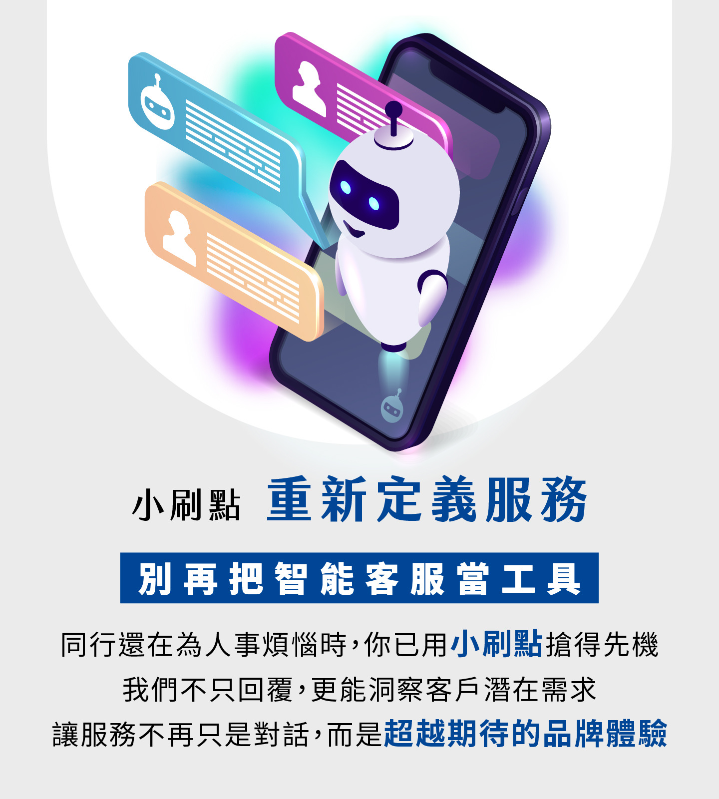 小刷点重新定义智能客服服务，不再只是工具而是品牌体验升级，当其他企业还在为人力烦恼时，你已抢先用AI客服创建竞争优势，小刷点不仅能快速回复，更能精准洞察客户潜在需求，让每一次交互都提升顾客对品牌的信任与好感，服务从单纯的对话转化为超越期待的价值体验，帮助企业提升营运效率并打造长期竞争力。
